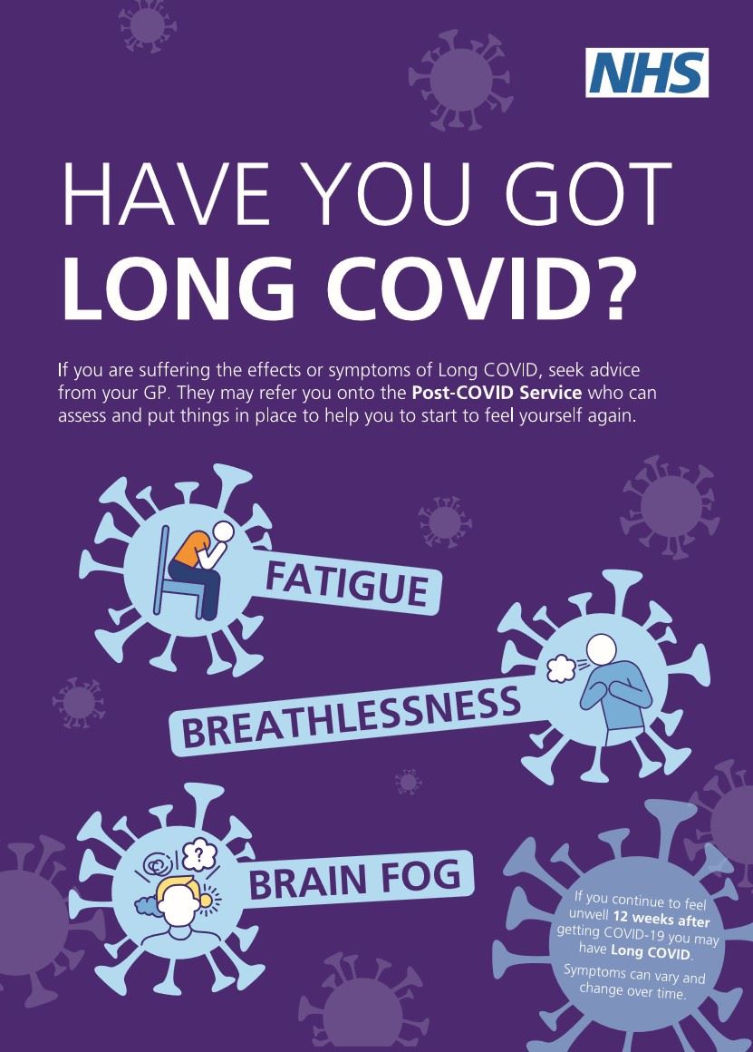The NHS logo and the words Have you got Long COVID.  If you are suffering from the effects or symptoms of long COVID, seek advice from your GP, they may refer you onto the Post COVID Service who can assess and put things in place to help you start to feel yourself again. 